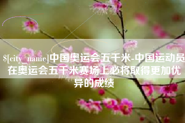 绍兴中国奥运会五千米-中国运动员在奥运会五千米赛场上必将取得更加优异的成绩