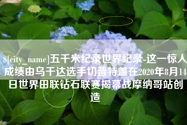 绍兴五千米纪录世界纪录-这一惊人成绩由乌干达选手切普特盖在2020年8月14日世界田联钻石联赛揭幕战摩纳哥站创造