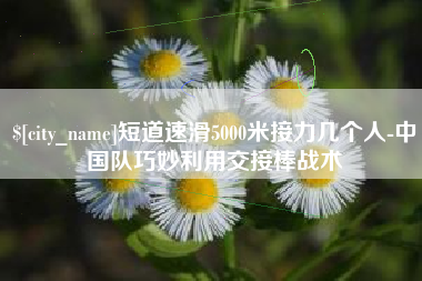 绍兴短道速滑5000米接力几个人-中国队巧妙利用交接棒战术
