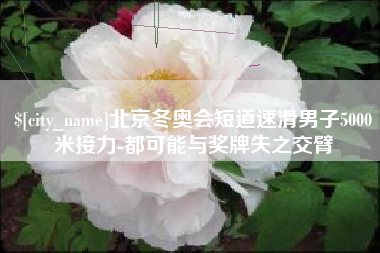 绍兴北京冬奥会短道速滑男子5000米接力-都可能与奖牌失之交臂