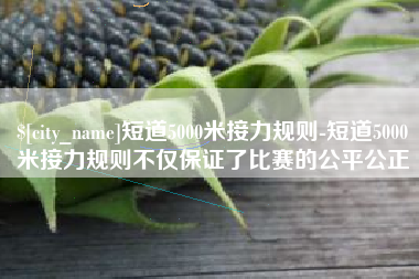 绍兴短道5000米接力规则-短道5000米接力规则不仅保证了比赛的公平公正
