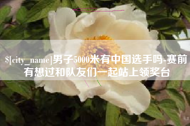 绍兴男子5000米有中国选手吗-赛前有想过和队友们一起站上领奖台