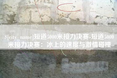 绍兴短道5000米接力决赛-短道5000米接力决赛：冰上的速度与激情碰撞