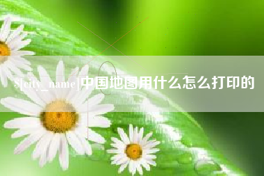 绍兴中国地图用什么怎么打印的