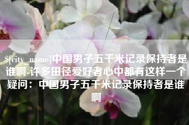 绍兴中国男子五千米记录保持者是谁啊-许多田径爱好者心中都有这样一个疑问：中国男子五千米记录保持者是谁啊