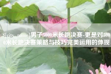 绍兴男子5000米长跑决赛-更是对5000米长跑决赛策略与技巧完美运用的体现