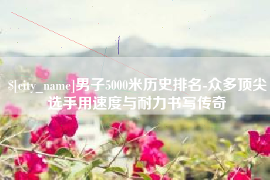 绍兴男子5000米历史排名-众多顶尖选手用速度与耐力书写传奇