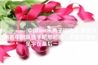 绍兴中国5000米男子运动员-而另外两名中国队选手哈那哈提·木哈买提和吴宇在最后一组出场