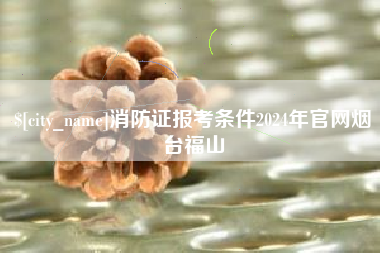 绍兴消防证报考条件2024年官网烟台福山